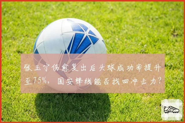 张玉宁伤愈复出后头球成功率提升至75%，国安锋线能否找回冲击力？