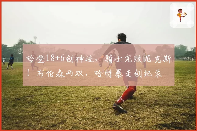哈登18+6创神迹,骑士完败尼克斯!布伦森两双,哈特暴走创纪录