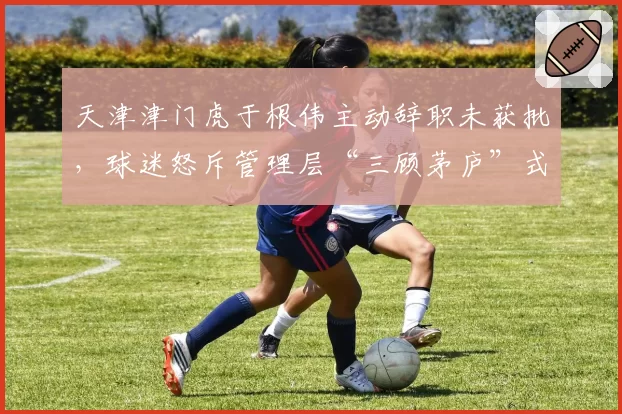 天津津门虎于根伟主动辞职未获批,球迷怒斥管理层“三顾茅庐”式挽留