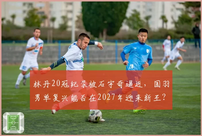 林丹20冠纪录被石宇奇逼近，国羽男单复兴能否在2027年迎来新王？