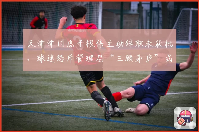 天津津门虎于根伟主动辞职未获批,球迷怒斥管理层“三顾茅庐”式挽留