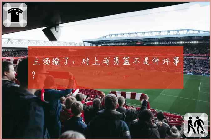 主场输了,对上海男篮不是件坏事?