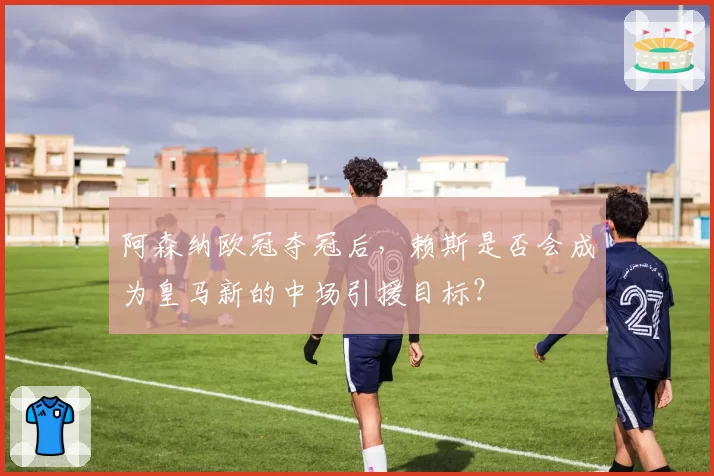 阿森纳欧冠夺冠后，赖斯是否会成为皇马新的中场引援目标？
