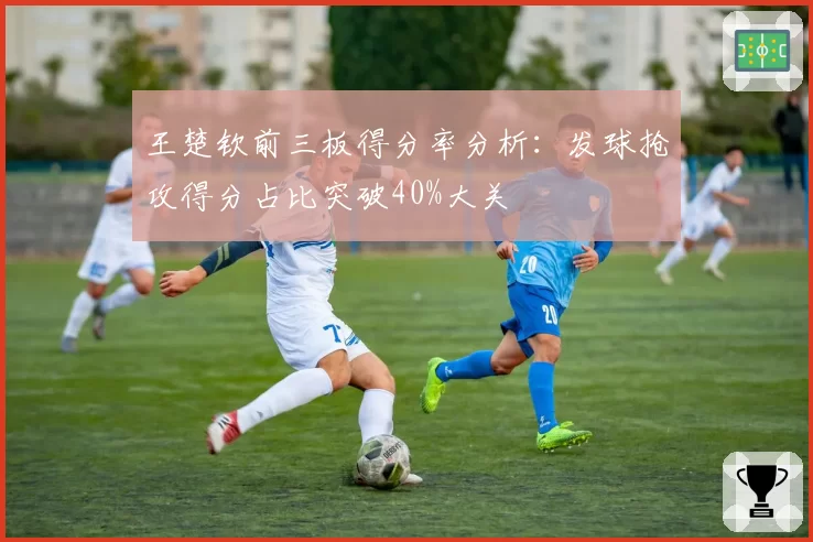 王楚钦前三板得分率分析：发球抢攻得分占比突破40%大关