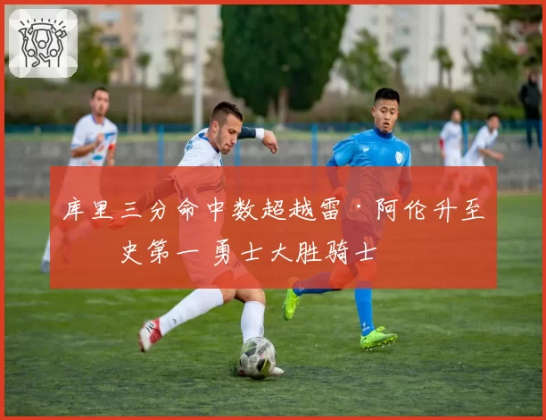 库里三分命中数超越雷·阿伦升至历史第一 勇士大胜骑士
