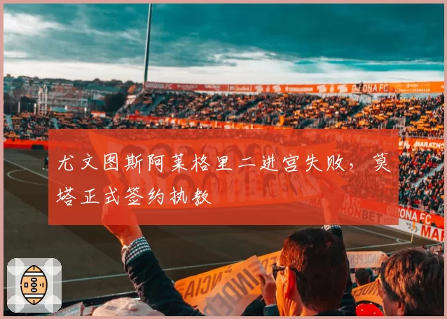 尤文图斯阿莱格里二进宫失败,莫塔正式签约执教