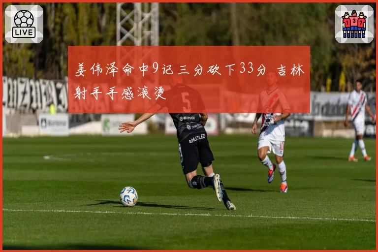 姜伟泽命中9记三分砍下33分 吉林射手手感滚烫