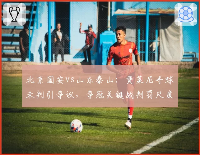 北京国安vs山东泰山:费莱尼手球未判引争议,争冠关键战判罚尺度不一将动摇联赛公信力
