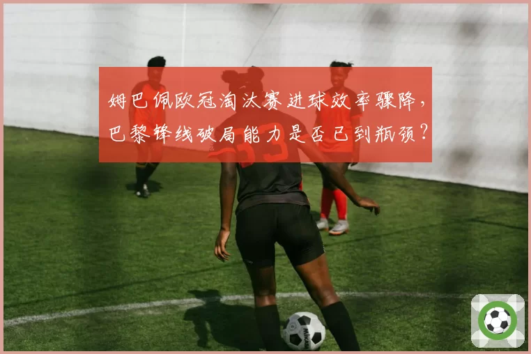 姆巴佩欧冠淘汰赛进球效率骤降,巴黎锋线破局能力是否已到瓶颈?