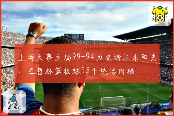上海久事主场99-94力克浙江东阳光,王哲林篮板球15个统治内线