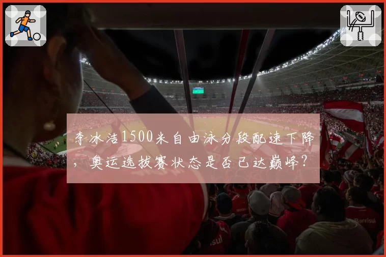李冰洁1500米自由泳分段配速下降,奥运选拔赛状态是否已达巅峰?