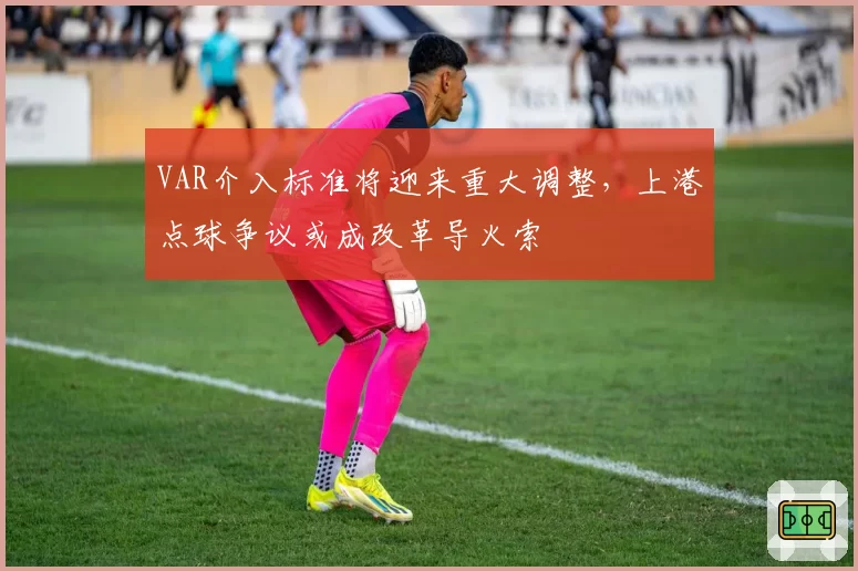 VAR介入标准将迎来重大调整，上港点球争议或成改革导火索