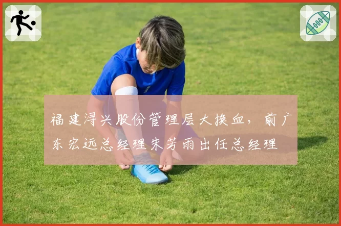 福建浔兴股份管理层大换血,前广东宏远总经理朱芳雨出任总经理