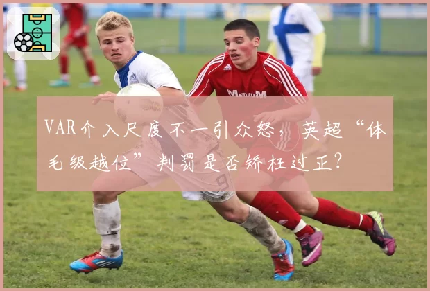 VAR介入尺度不一引众怒，英超“体毛级越位”判罚是否矫枉过正？