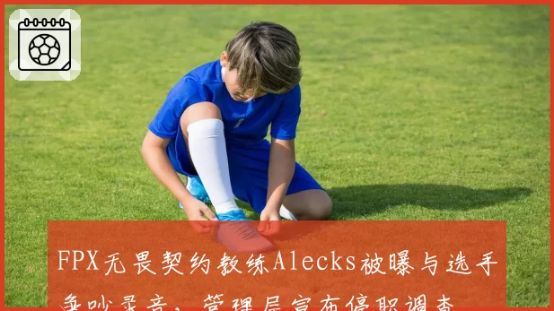 FPX无畏契约教练Alecks被曝与选手争吵录音，管理层宣布停职调查