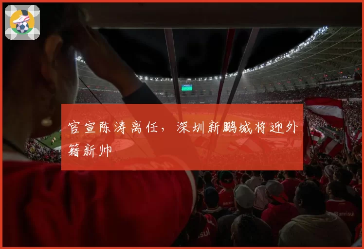 官宣陈涛离任,深圳新鹏城将迎外籍新帅