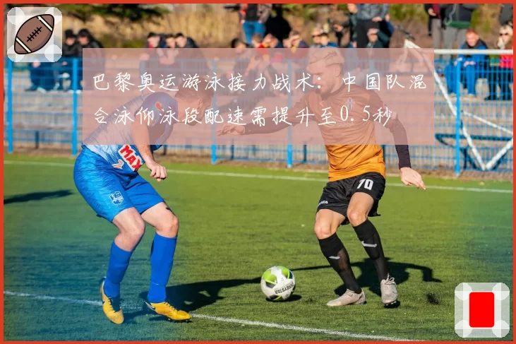 巴黎奥运游泳接力战术：中国队混合泳仰泳段配速需提升至0.5秒