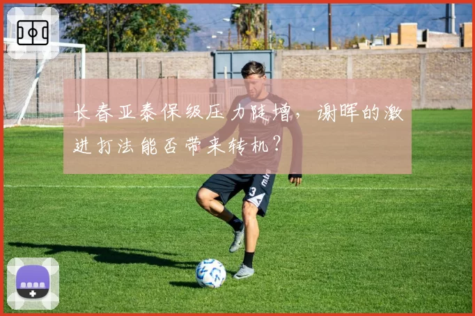 长春亚泰保级压力陡增,谢晖的激进打法能否带来转机?