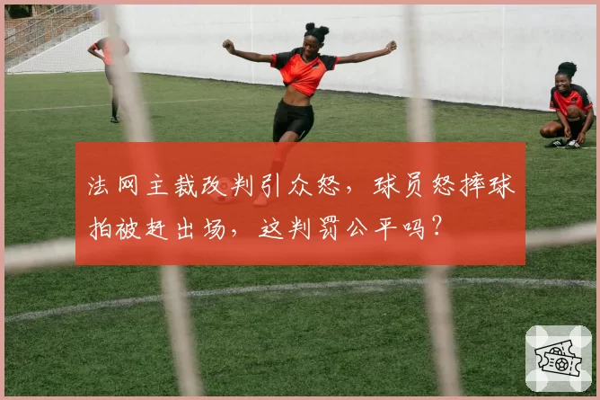 法网主裁改判引众怒,球员怒摔球拍被赶出场,这判罚公平吗?