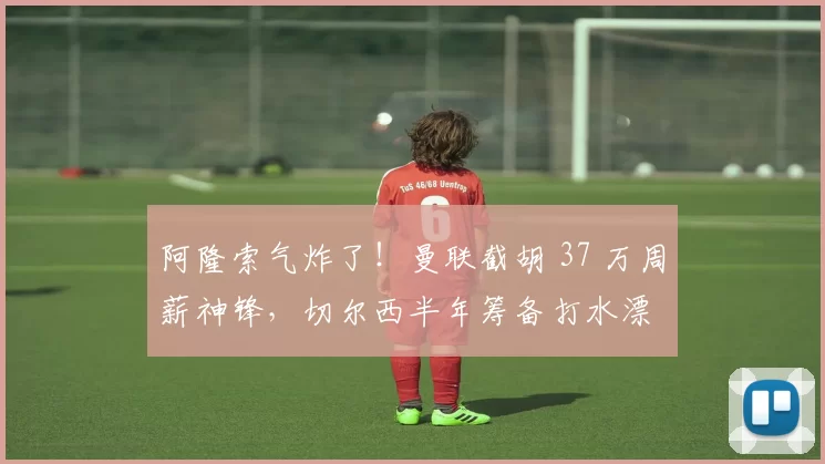 阿隆索气炸了！曼联截胡 37 万周薪神锋，切尔西半年筹备打水漂