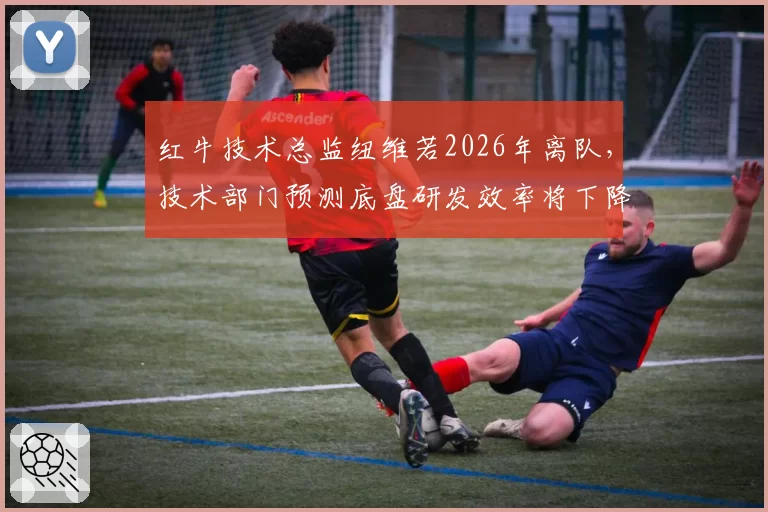 红牛技术总监纽维若2026年离队，技术部门预测底盘研发效率将下降15%