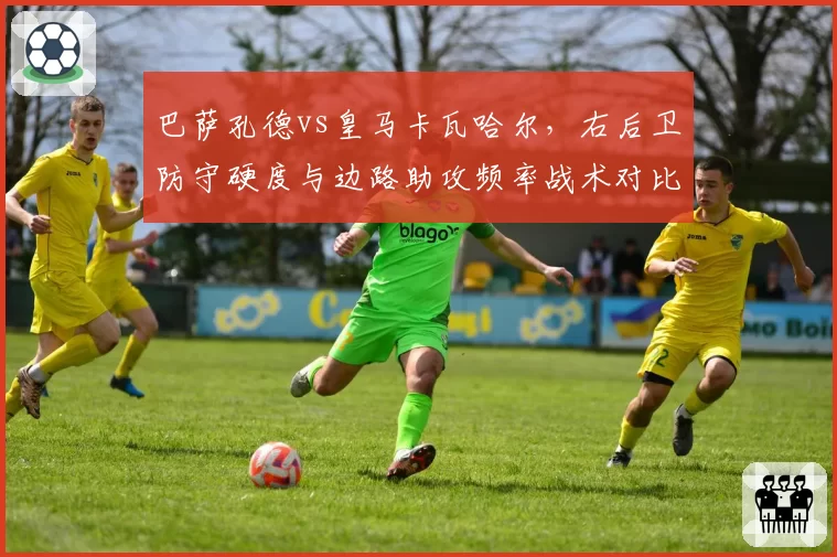 巴萨孔德vs皇马卡瓦哈尔,右后卫防守硬度与边路助攻频率战术对比