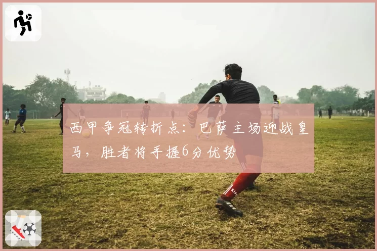 西甲争冠转折点：巴萨主场迎战皇马，胜者将手握6分优势