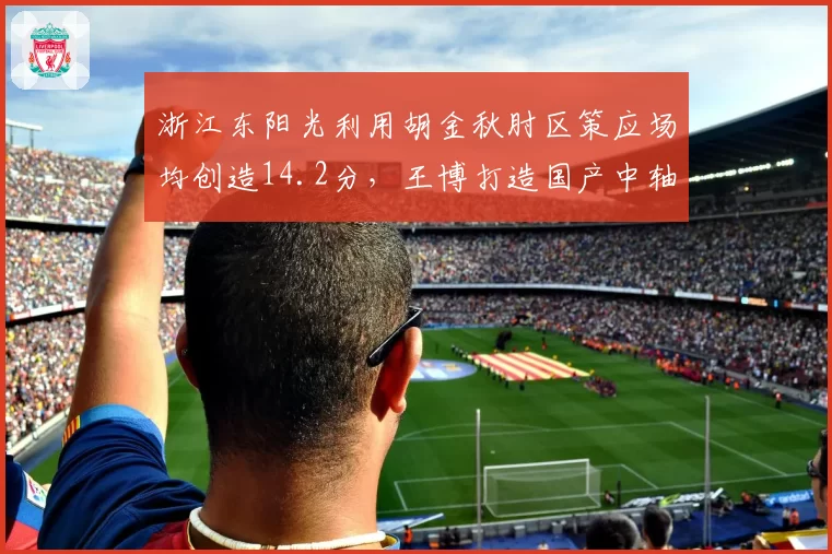 浙江东阳光利用胡金秋肘区策应场均创造14.2分,王博打造国产中轴战术体系
