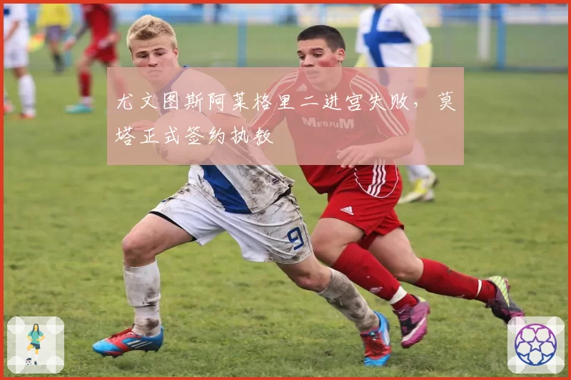 尤文图斯阿莱格里二进宫失败，莫塔正式签约执教