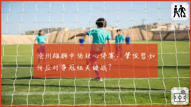 沧州雄狮中场核心停赛，肇俊哲如何应对争冠组关键战？