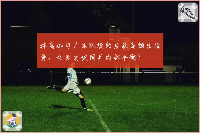 林高远与广东队续约后获高额出场费，会否打破国乒内部平衡？