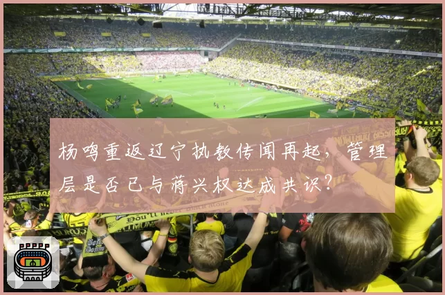 杨鸣重返辽宁执教传闻再起,管理层是否已与蒋兴权达成共识?