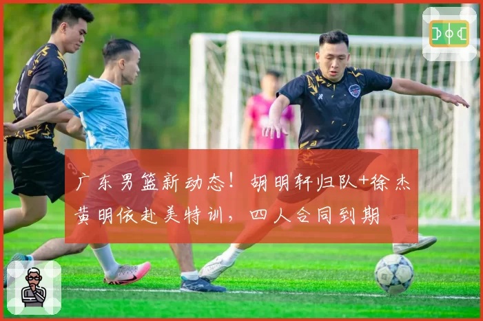 广东男篮新动态!胡明轩归队+徐杰黄明依赴美特训,四人合同到期