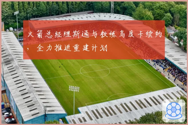 火箭总经理斯通与教练乌度卡续约，全力推进重建计划
