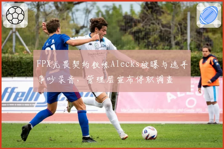 FPX无畏契约教练Alecks被曝与选手争吵录音，管理层宣布停职调查