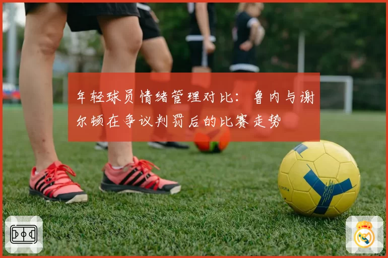 年轻球员情绪管理对比：鲁内与谢尔顿在争议判罚后的比赛走势