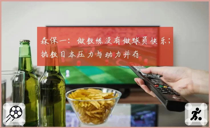 森保一：做教练没有做球员快乐；执教日本压力与动力并存