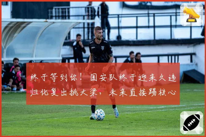终于等到你！国安队终于迎来久违归化复出挑大梁，未来直接踢核心