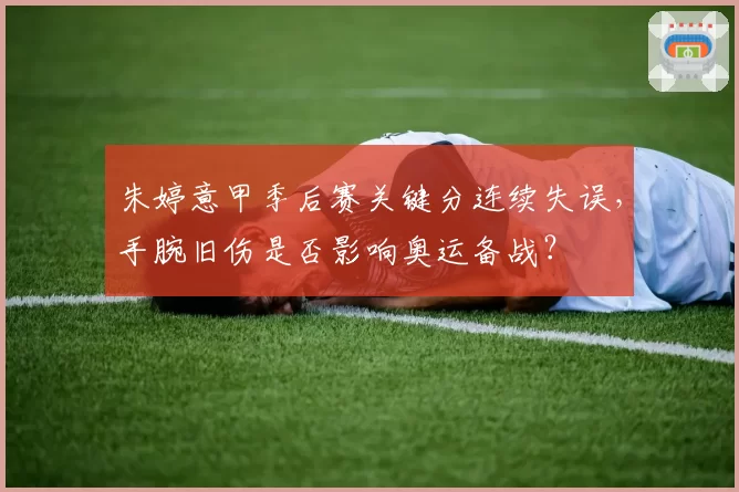 朱婷意甲季后赛关键分连续失误,手腕旧伤是否影响奥运备战?