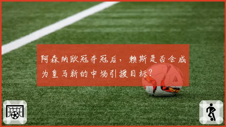 阿森纳欧冠夺冠后，赖斯是否会成为皇马新的中场引援目标？