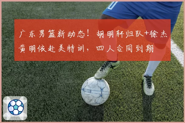 广东男篮新动态!胡明轩归队+徐杰黄明依赴美特训,四人合同到期