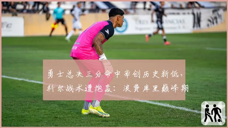 勇士总决三分命中率创历史新低,科尔战术遭炮轰:浪费库里巅峰期