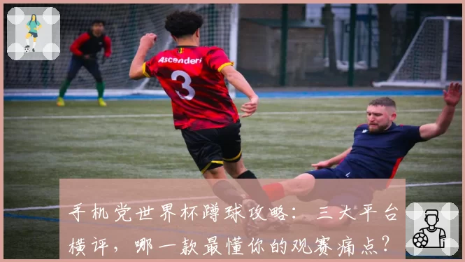 手机党世界杯蹲球攻略：三大平台横评，哪一款最懂你的观赛痛点？