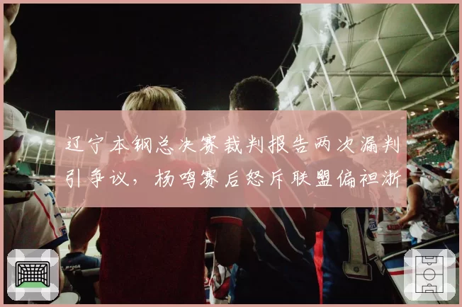 辽宁本钢总决赛裁判报告两次漏判引争议,杨鸣赛后怒斥联盟偏袒浙江队