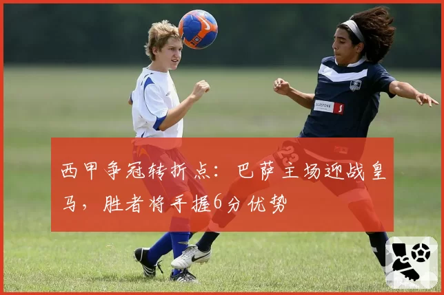 西甲争冠转折点:巴萨主场迎战皇马,胜者将手握6分优势