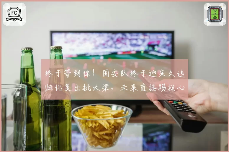 终于等到你！国安队终于迎来久违归化复出挑大梁，未来直接踢核心
