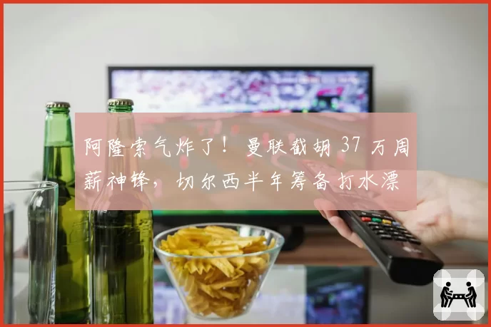 阿隆索气炸了！曼联截胡 37 万周薪神锋，切尔西半年筹备打水漂