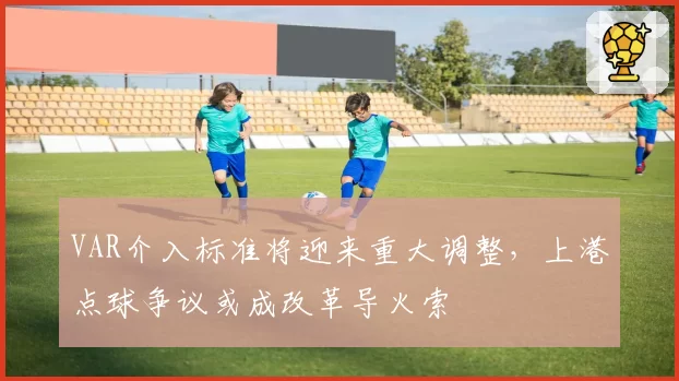 VAR介入标准将迎来重大调整，上港点球争议或成改革导火索