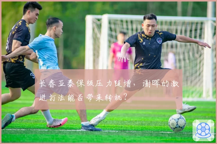 长春亚泰保级压力陡增,谢晖的激进打法能否带来转机?