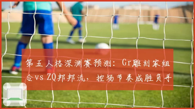 第五人格深渊赛预测：Gr雕刻家组合vs ZQ邦邦流，控场节奏成胜负手